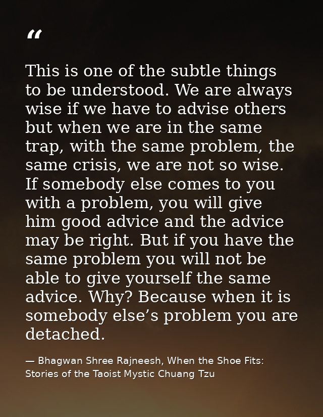 This is one of the subtle things to be understood. We are always wise if we have to advise others but when we are in the — Bhagwan Shree Rajneesh, When the Shoe Fits: Stories of the Taoist Mystic Chuang Tzu