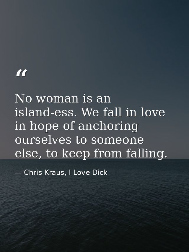 No woman is an island-ess. We fall in love in hope of anchoring ourselves to someone else, to keep from falling. — Chris Kraus, I Love Dick