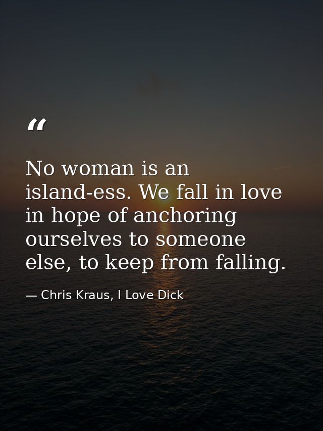 No woman is an island-ess. We fall in love in hope of anchoring ourselves to someone else, to keep from falling. — Chris Kraus, I Love Dick