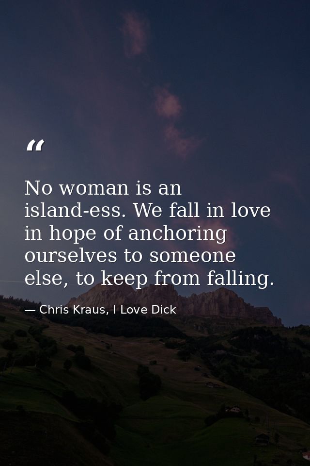 No woman is an island-ess. We fall in love in hope of anchoring ourselves to someone else, to keep from falling. — Chris Kraus, I Love Dick