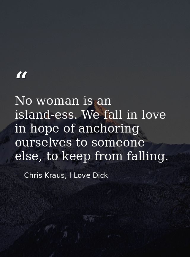 No woman is an island-ess. We fall in love in hope of anchoring ourselves to someone else, to keep from falling. — Chris Kraus, I Love Dick