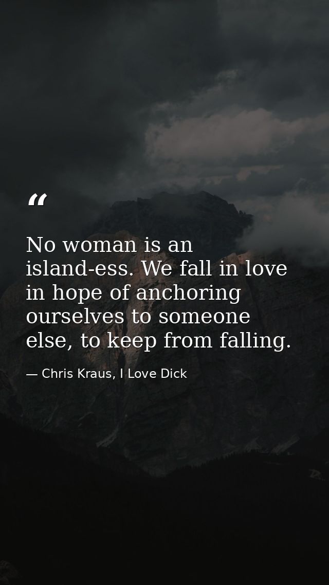 No woman is an island-ess. We fall in love in hope of anchoring ourselves to someone else, to keep from falling. — Chris Kraus, I Love Dick