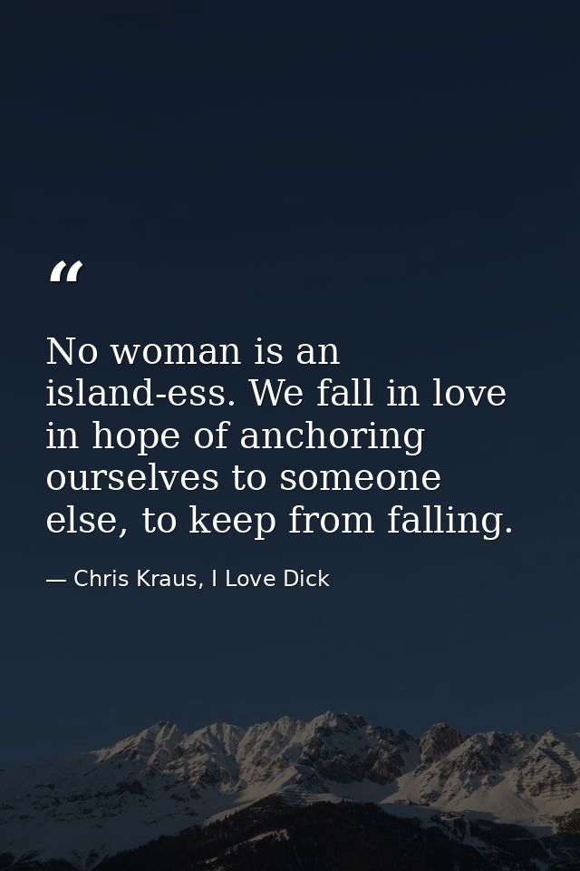 No woman is an island-ess. We fall in love in hope of anchoring ourselves to someone else, to keep from falling. — Chris Kraus, I Love Dick