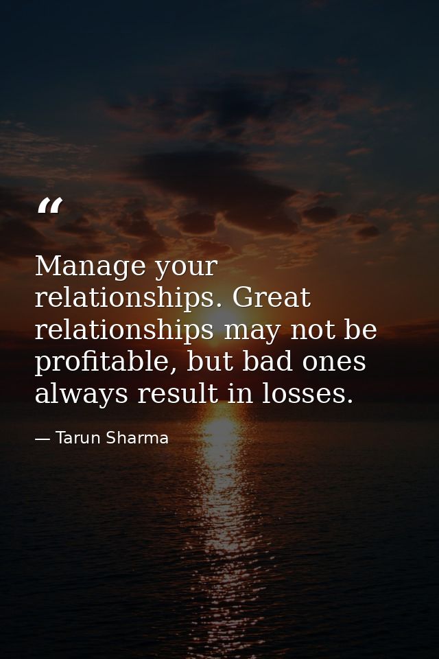 Manage your relationships. Great relationships may not be profitable, but bad ones always result in losses. — Tarun Sharma