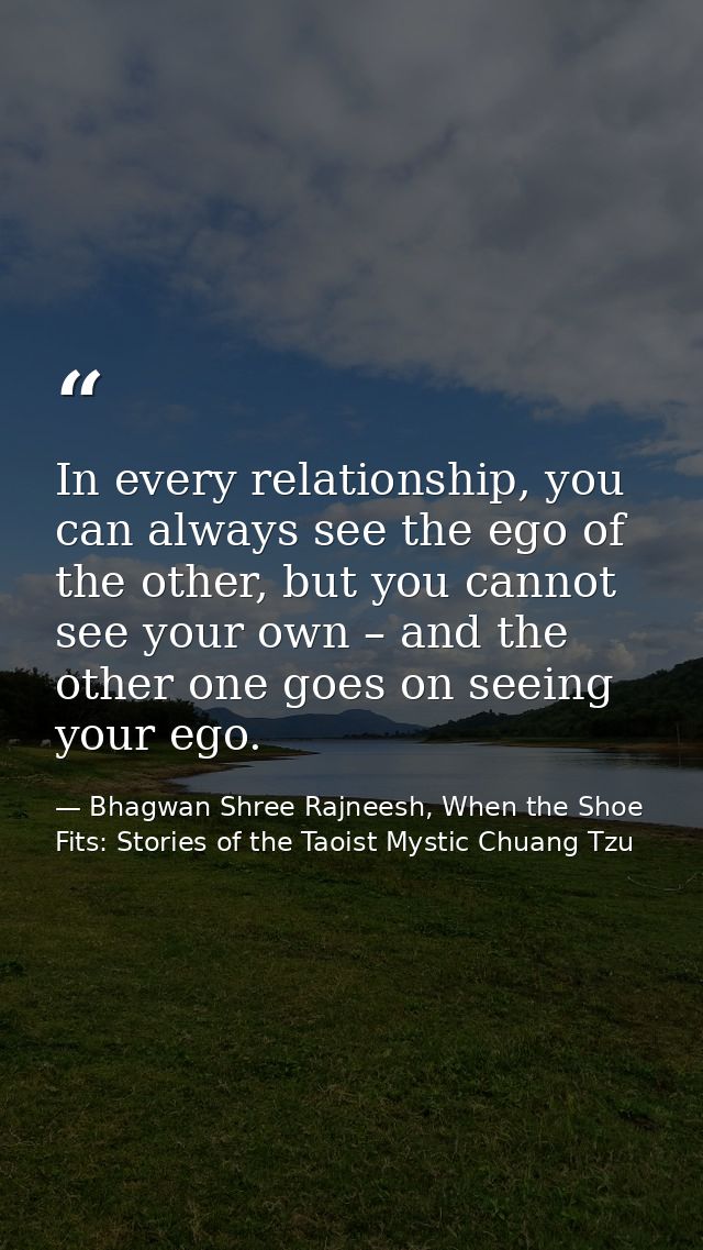 In every relationship, you can always see the ego of the other, but you cannot see your own – and the other one goes on  — Bhagwan Shree Rajneesh, When the Shoe Fits: Stories of the Taoist Mystic Chuang Tzu