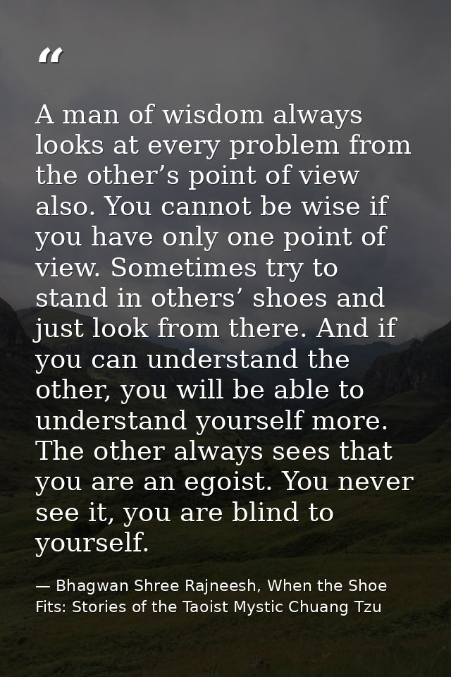 A man of wisdom always looks at every problem from the other’s point of view also. You cannot be wise if you have only o — Bhagwan Shree Rajneesh, When the Shoe Fits: Stories of the Taoist Mystic Chuang Tzu