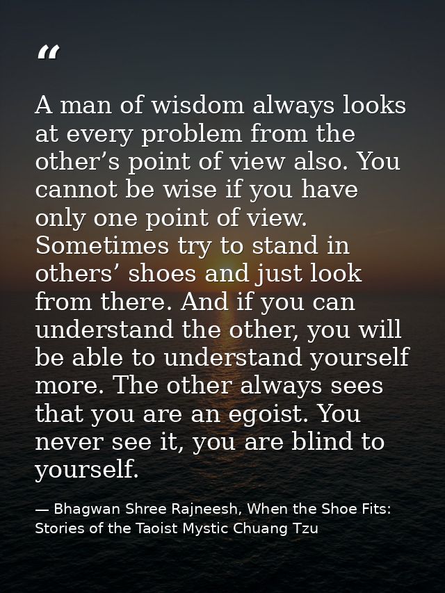 A man of wisdom always looks at every problem from the other’s point of view also. You cannot be wise if you have only o — Bhagwan Shree Rajneesh, When the Shoe Fits: Stories of the Taoist Mystic Chuang Tzu