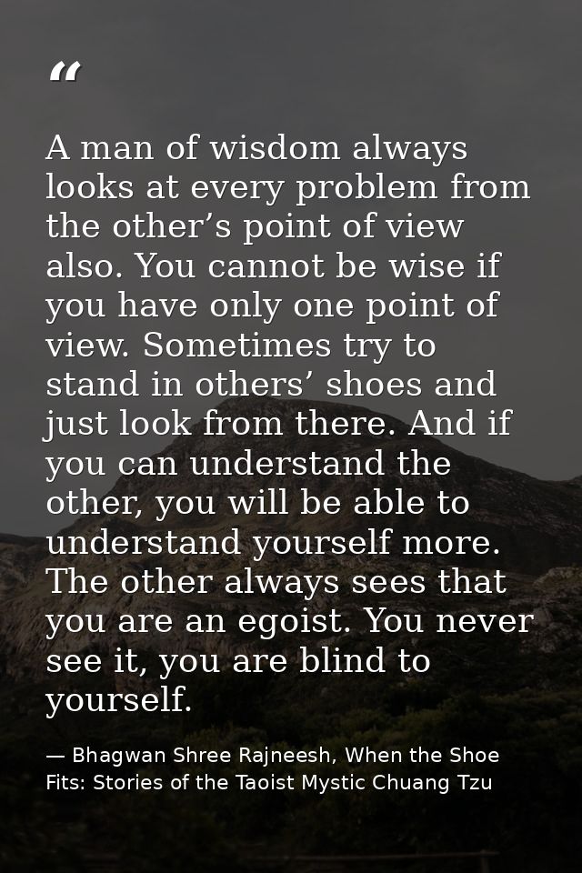 A man of wisdom always looks at every problem from the other’s point of view also. You cannot be wise if you have only o — Bhagwan Shree Rajneesh, When the Shoe Fits: Stories of the Taoist Mystic Chuang Tzu