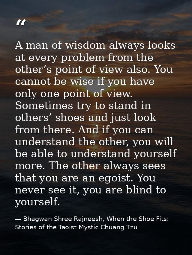A man of wisdom always looks at every problem from the other’s point of view also. You cannot be wise if you have only o — Bhagwan Shree Rajneesh, When the Shoe Fits: Stories of the Taoist Mystic Chuang Tzu