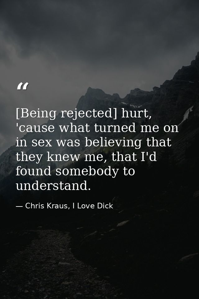 [Being rejected] hurt, 'cause what turned me on in sex was believing that they knew me, that I'd found somebody to under — Chris Kraus, I Love Dick