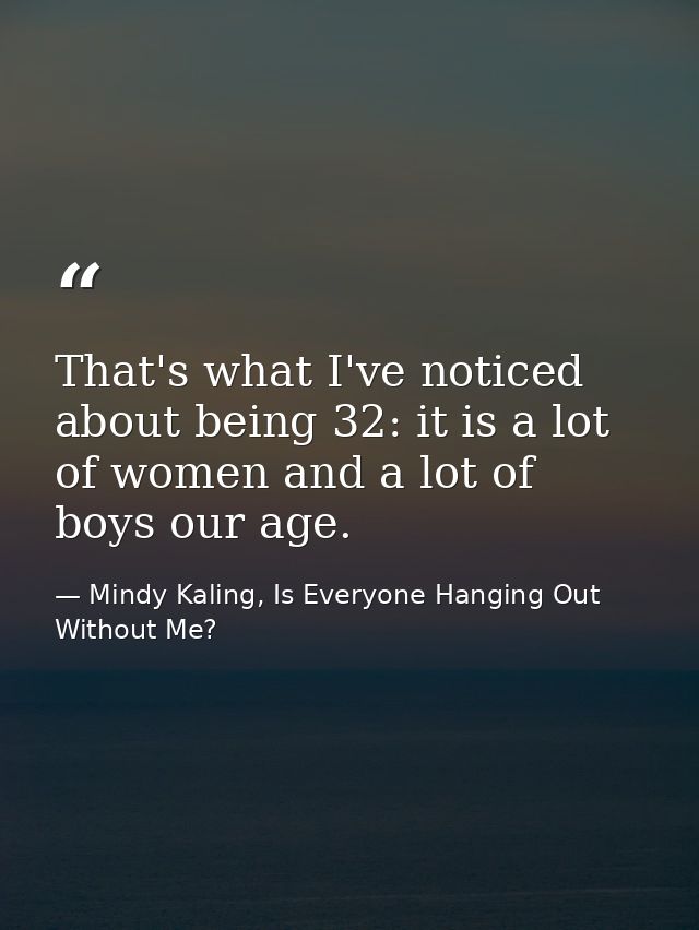 That's what I've noticed about being 32: it is a lot of women and a lot of boys our age. — Mindy Kaling, Is Everyone Hanging Out Without Me?