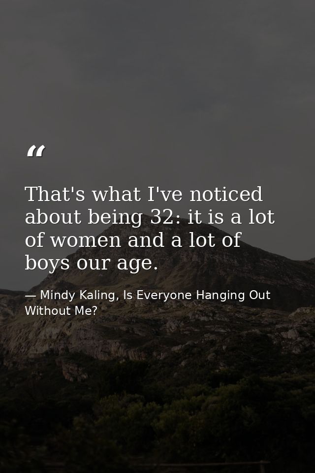 That's what I've noticed about being 32: it is a lot of women and a lot of boys our age. — Mindy Kaling, Is Everyone Hanging Out Without Me?