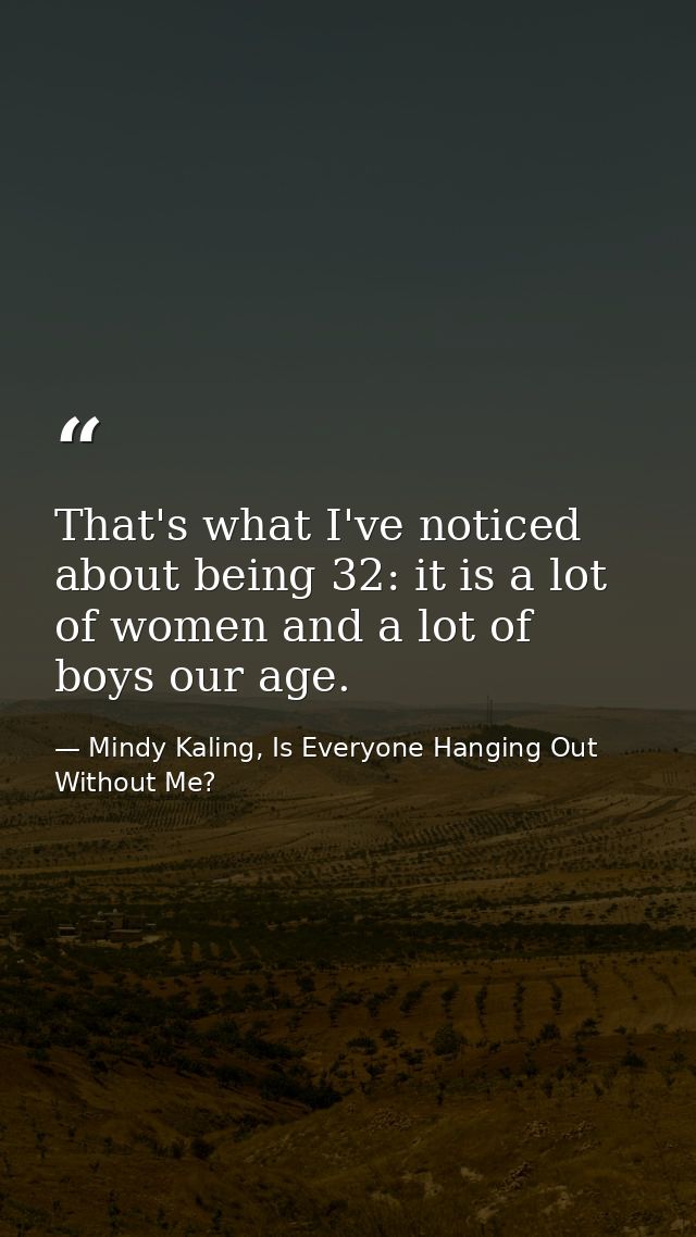 That's what I've noticed about being 32: it is a lot of women and a lot of boys our age. — Mindy Kaling, Is Everyone Hanging Out Without Me?