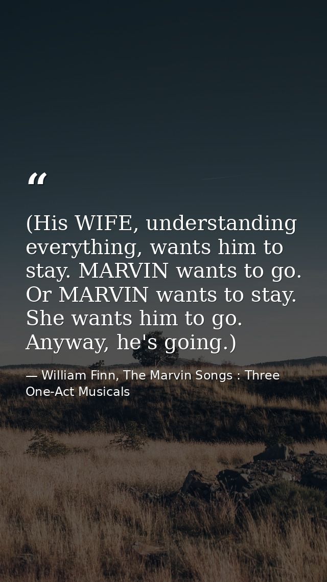 (His WIFE, understanding everything, wants him to stay. MARVIN wants to go. Or MARVIN wants to stay. She wants him to go — William Finn, The Marvin Songs : Three One-Act Musicals