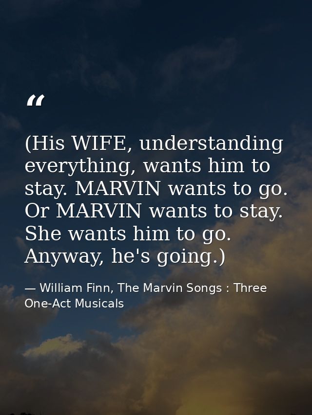 (His WIFE, understanding everything, wants him to stay. MARVIN wants to go. Or MARVIN wants to stay. She wants him to go — William Finn, The Marvin Songs : Three One-Act Musicals