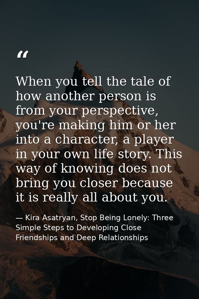 When you tell the tale of how another person is from your perspective, you're making him or her into a character, a play — Kira Asatryan, Stop Being Lonely: Three Simple Steps to Developing Close Friendships and Deep Relationships