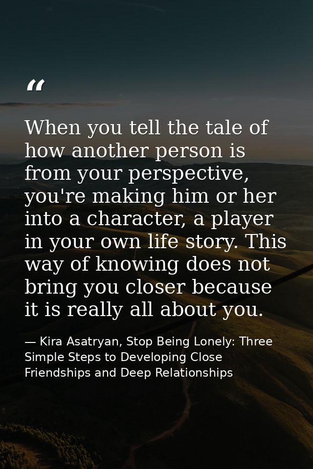 When you tell the tale of how another person is from your perspective, you're making him or her into a character, a play — Kira Asatryan, Stop Being Lonely: Three Simple Steps to Developing Close Friendships and Deep Relationships