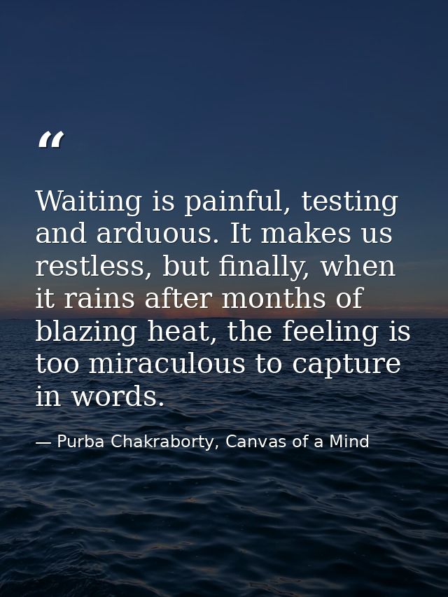 Waiting is painful, testing and arduous. It makes us restless, but finally, when it rains after months of blazing heat,  — Purba Chakraborty, Canvas of a Mind