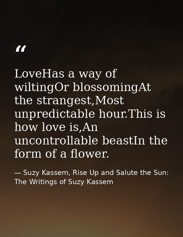 LoveHas a way of wiltingOr blossomingAt the strangest,Most unpredictable hour.This is how love is,An uncontrollable beas — Suzy Kassem, Rise Up and Salute the Sun: The Writings of Suzy Kassem