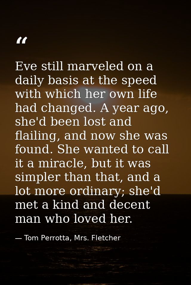Eve still marveled on a daily basis at the speed with which her own life had changed. A year ago, she'd been lost and fl — Tom Perrotta, Mrs. Fletcher