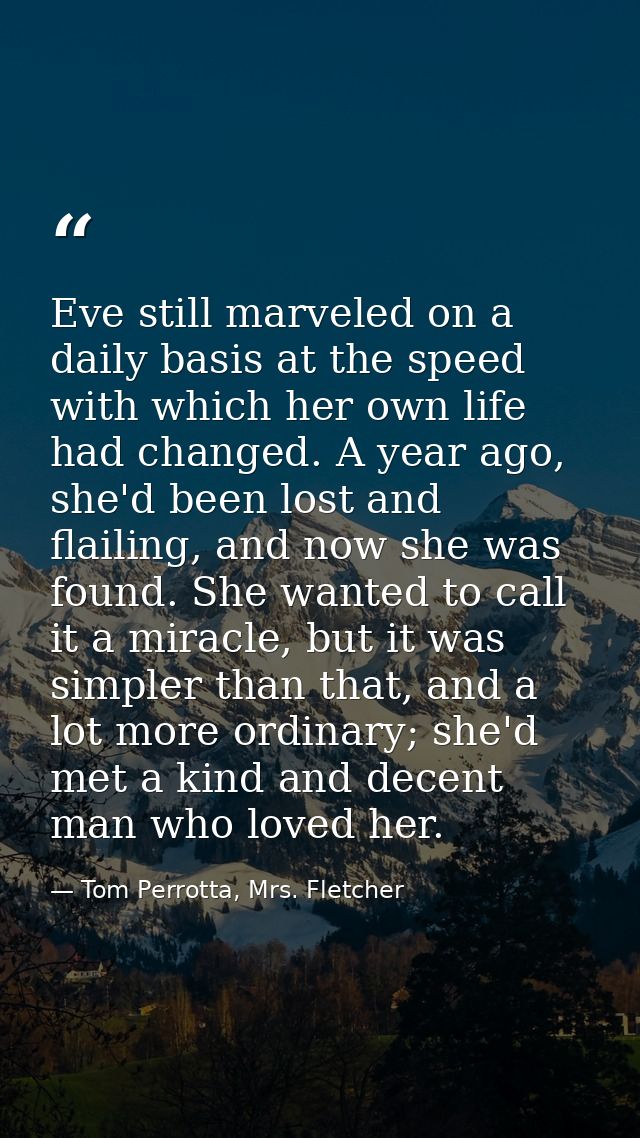 Eve still marveled on a daily basis at the speed with which her own life had changed. A year ago, she'd been lost and fl — Tom Perrotta, Mrs. Fletcher