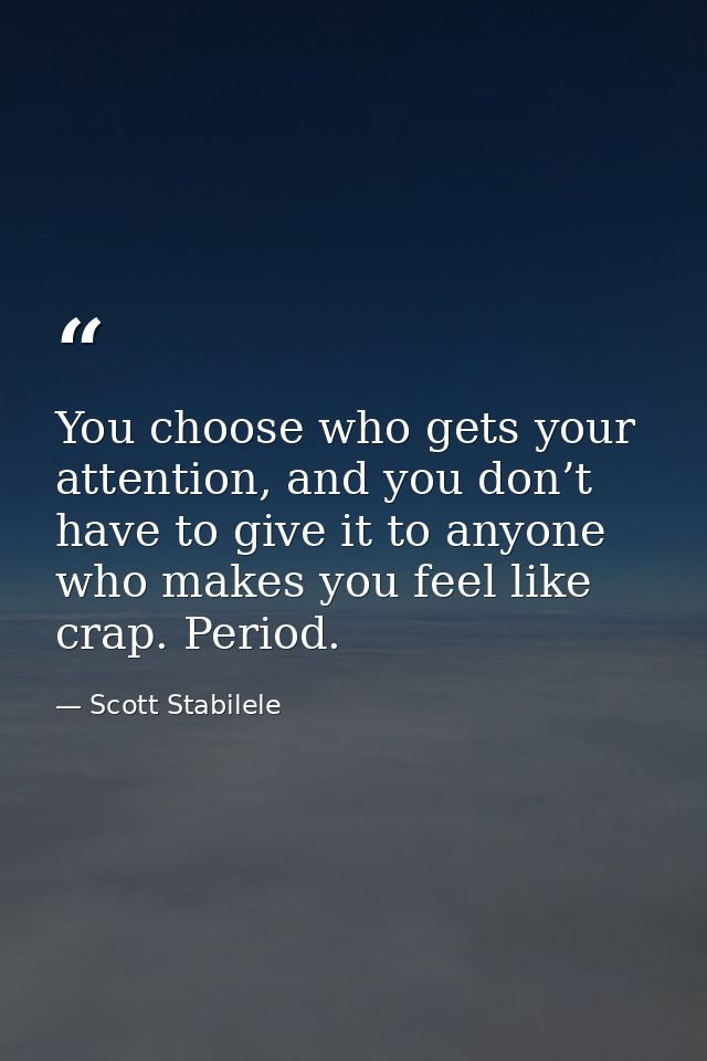 You choose who gets your attention, and you don’t have to give it to anyone who makes you feel like crap. Period. — Scott Stabilele