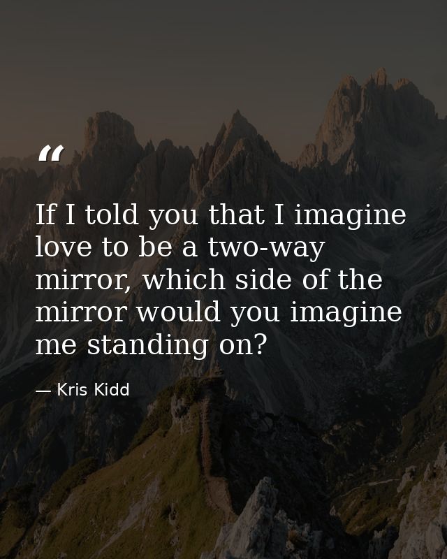 If I told you that I imagine love to be a two-way mirror, which side of the mirror would you imagine me standing on? — Kris Kidd
