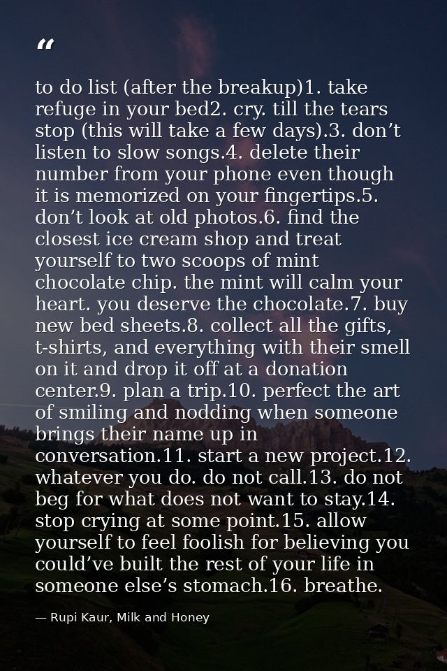 to do list (after the breakup)1. take refuge in your bed2. cry. till the tears stop (this will take a few days).3. don’t — Rupi Kaur, Milk and Honey
