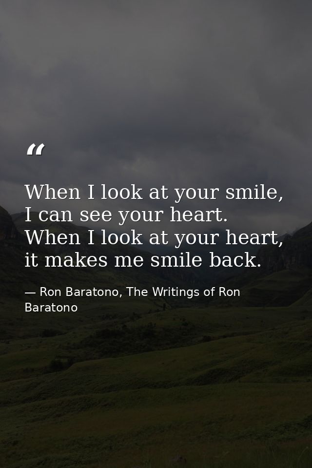 When I look at your smile, I can see your heart. When I look at your heart, it makes me smile back. — Ron Baratono, The Writings of Ron Baratono