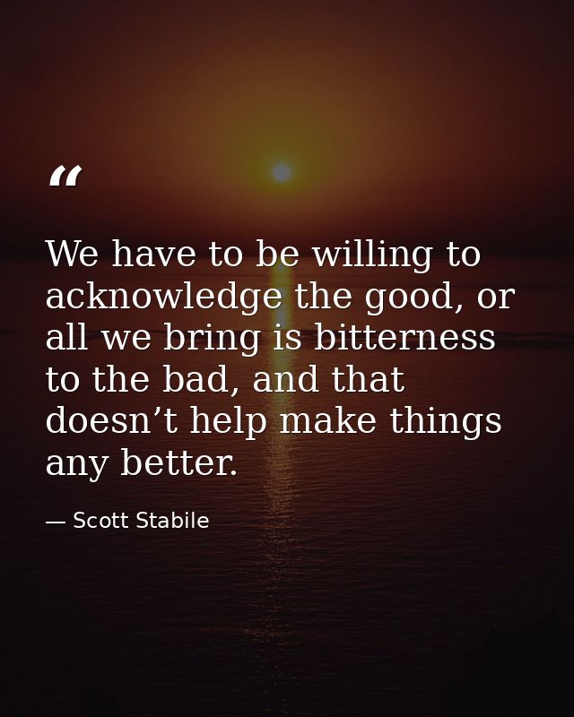 We have to be willing to acknowledge the good, or all we bring is bitterness to the bad, and that doesn’t help make thin — Scott Stabile