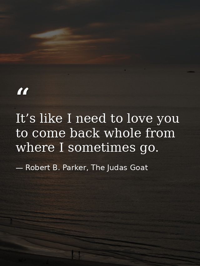 It’s like I need to love you to come back whole from where I sometimes go. — Robert B. Parker, The Judas Goat