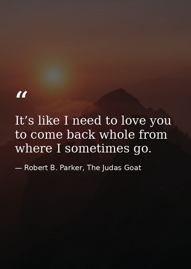 It’s like I need to love you to come back whole from where I sometimes go. — Robert B. Parker, The Judas Goat
