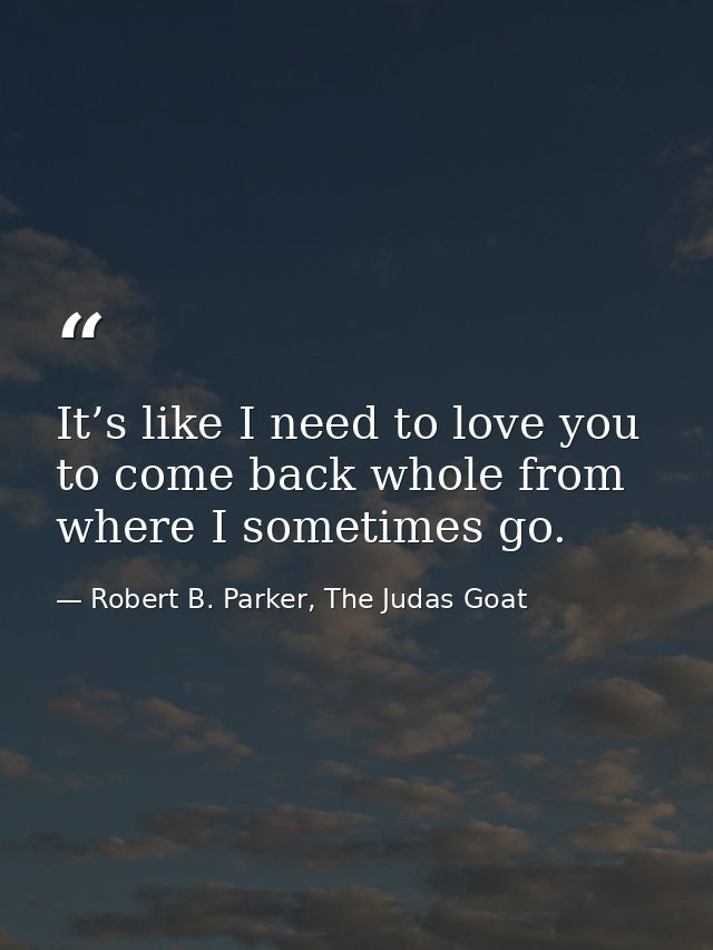 It’s like I need to love you to come back whole from where I sometimes go. — Robert B. Parker, The Judas Goat