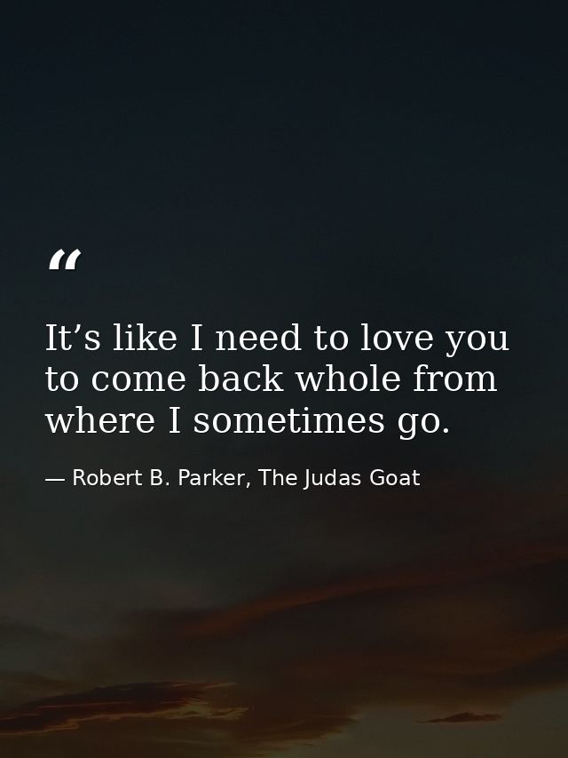 It’s like I need to love you to come back whole from where I sometimes go. — Robert B. Parker, The Judas Goat