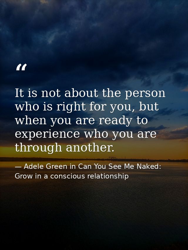 It is not about the person who is right for you, but when you are ready to experience who you are through another. — Adele Green in Can You See Me Naked: Grow in a conscious relationship
