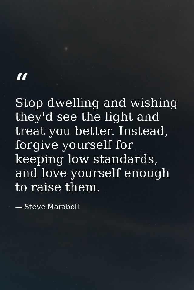Stop dwelling and wishing they'd see the light and treat you better. Instead, forgive yourself for keeping low standards — Steve Maraboli