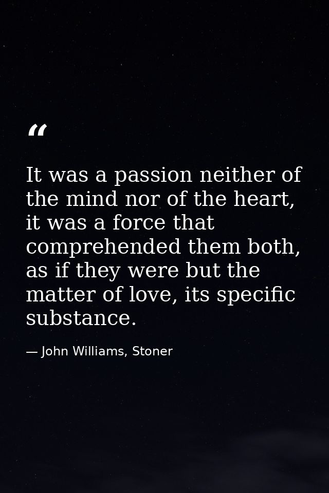 It was a passion neither of the mind nor of the heart, it was a force that comprehended them both, as if they were but t — John Williams, Stoner