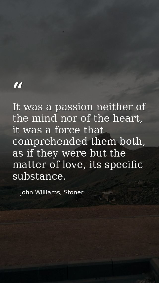 It was a passion neither of the mind nor of the heart, it was a force that comprehended them both, as if they were but t — John Williams, Stoner