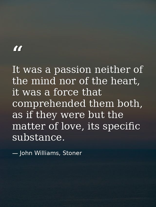 It was a passion neither of the mind nor of the heart, it was a force that comprehended them both, as if they were but t — John Williams, Stoner