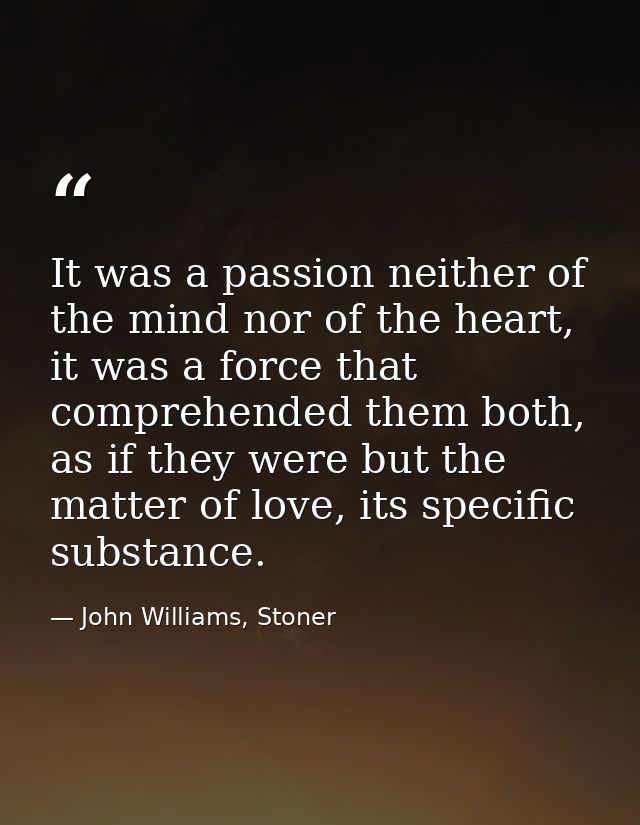 It was a passion neither of the mind nor of the heart, it was a force that comprehended them both, as if they were but t — John Williams, Stoner