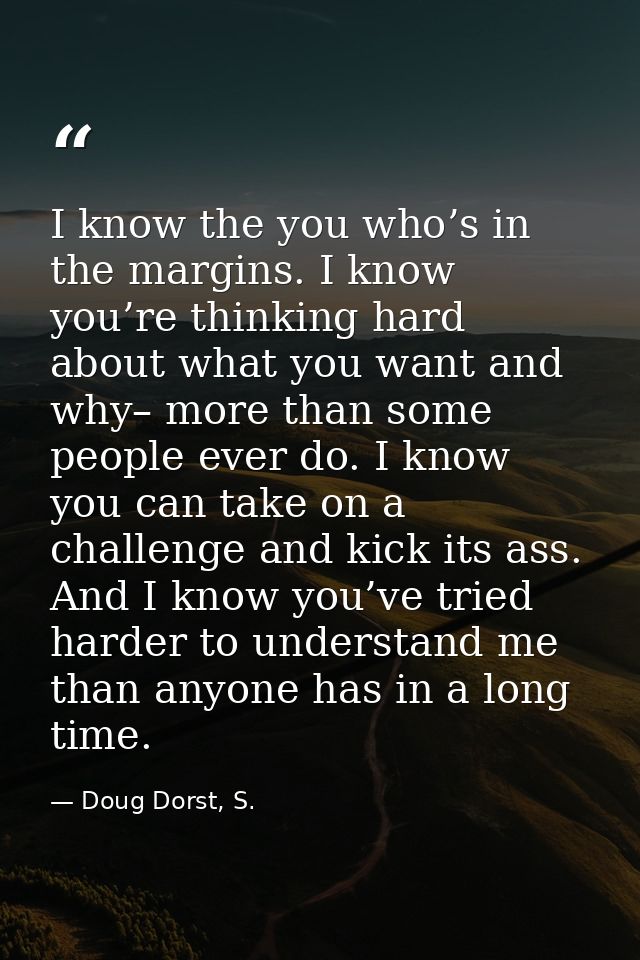 I know the you who’s in the margins. I know you’re thinking hard about what you want and why– more than some people ever — Doug Dorst, S.