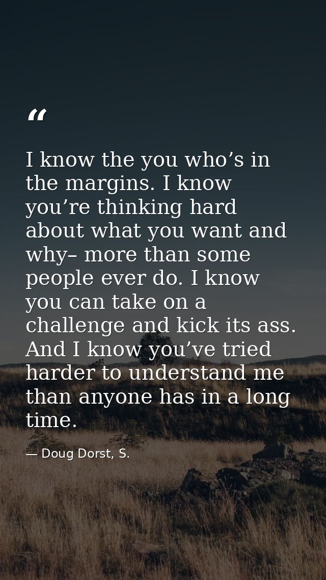 I know the you who’s in the margins. I know you’re thinking hard about what you want and why– more than some people ever — Doug Dorst, S.