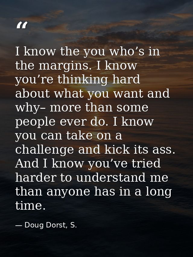 I know the you who’s in the margins. I know you’re thinking hard about what you want and why– more than some people ever — Doug Dorst, S.