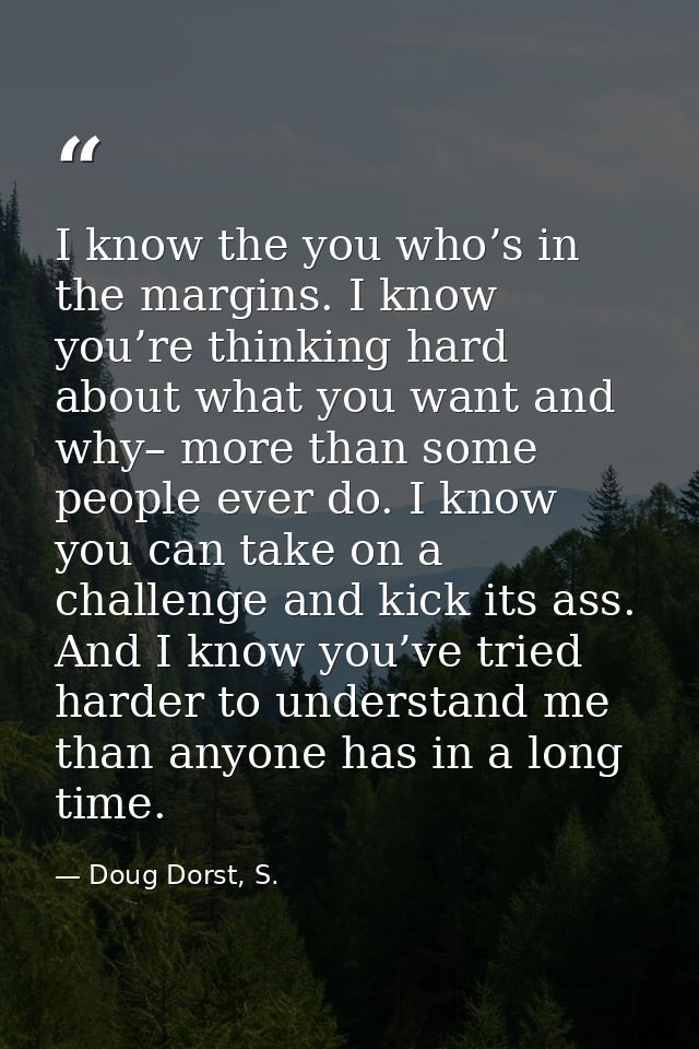 I know the you who’s in the margins. I know you’re thinking hard about what you want and why– more than some people ever — Doug Dorst, S.