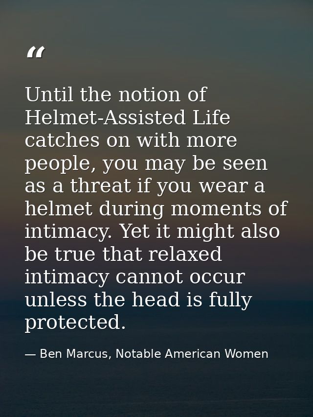 Until the notion of Helmet-Assisted Life catches on with more people, you may be seen as a threat if you wear a helmet d — Ben Marcus, Notable American Women