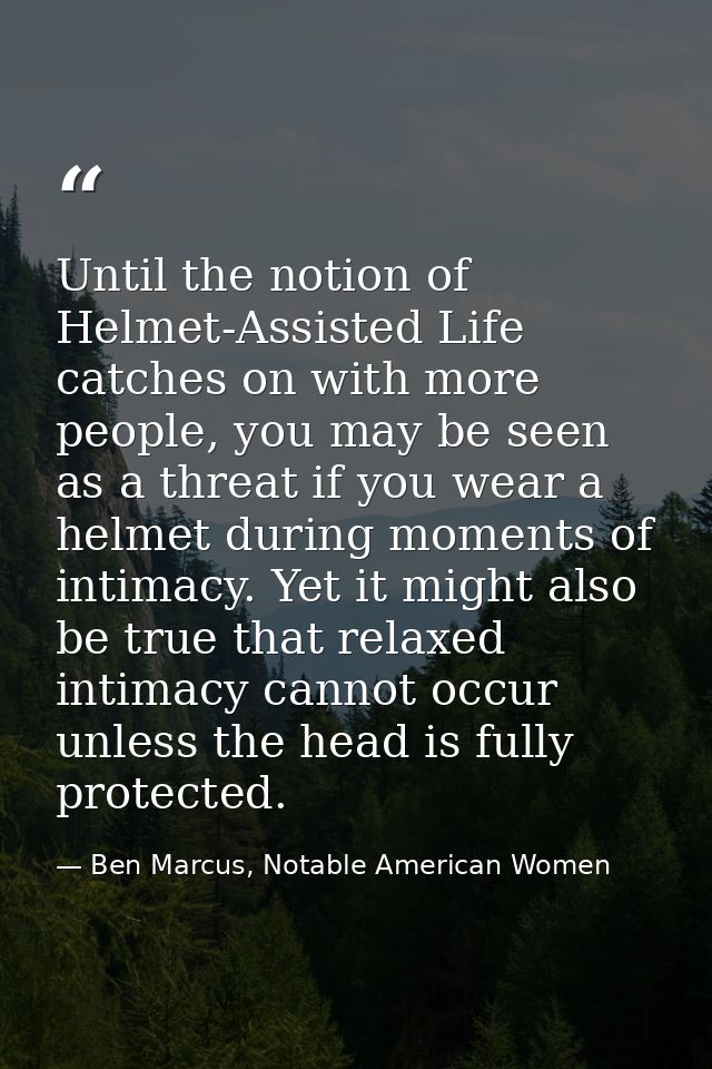 Until the notion of Helmet-Assisted Life catches on with more people, you may be seen as a threat if you wear a helmet d — Ben Marcus, Notable American Women