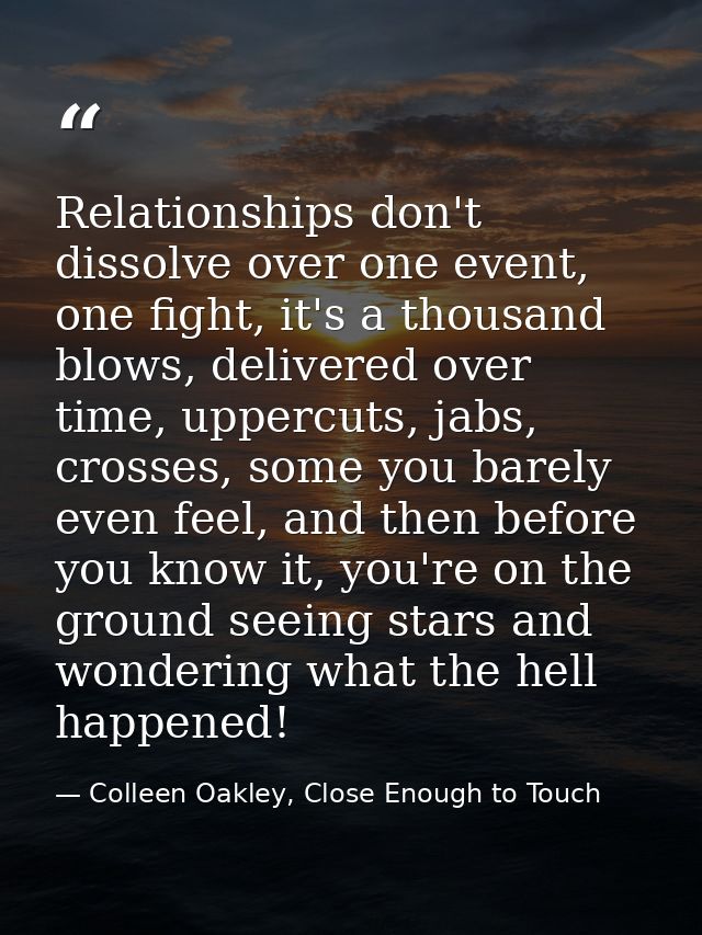 Relationships don't dissolve over one event, one fight, it's a thousand blows, delivered over time, uppercuts, jabs, cro — Colleen Oakley, Close Enough to Touch
