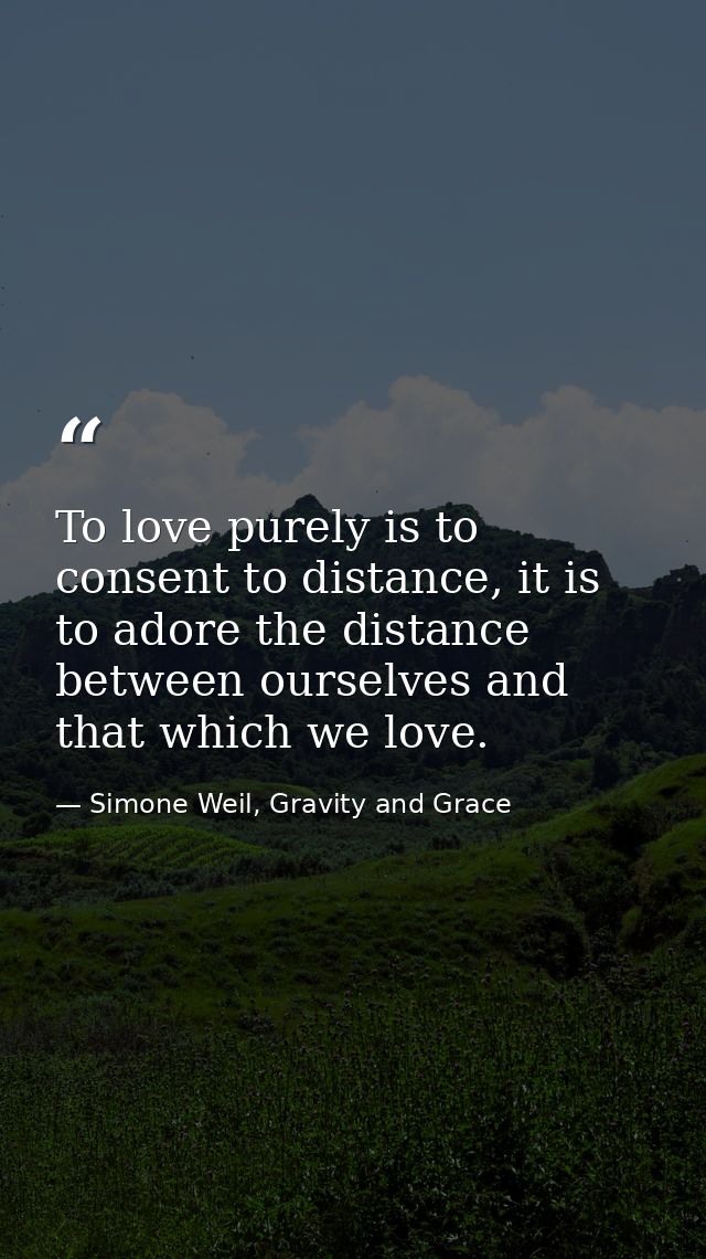 To love purely is to consent to distance, it is to adore the distance between ourselves and that which we love. — Simone Weil, Gravity and Grace