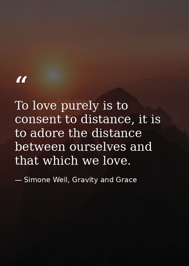 To love purely is to consent to distance, it is to adore the distance between ourselves and that which we love. — Simone Weil, Gravity and Grace