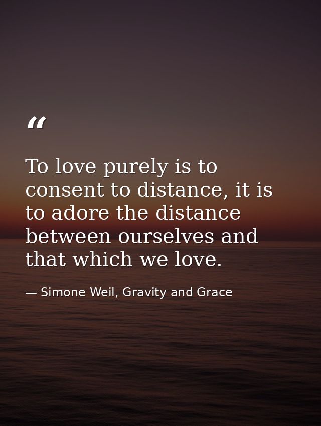 To love purely is to consent to distance, it is to adore the distance between ourselves and that which we love. — Simone Weil, Gravity and Grace